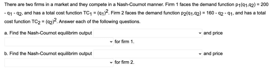 There are two firms in a market and they compete in a Nash-Cournot manner. Firm 1 faces the demand function p1(g1,92) = 200
- 91 - 92, and has a total cost function TC1 = (91)2. Firm 2 faces the demand function p2(91,92) = 160 - 92 - 91, and has a total
%3D
cost function TC2 = (92)2. Answer each of the following questions.
a. Find the Nash-Cournot equilibrim output
and price
v for firm 1.
b. Find the Nash-Cournot equilibrim output
v and price
v for firm 2.
