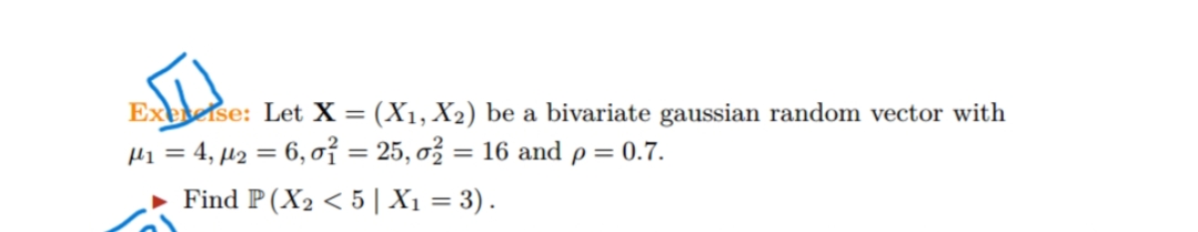 Exetelse: Let X = (X1, X2) be a bivariate gaussian random vector with
H1 = 4, µ2 = 6, o7 = 25, ơž = 16 and p = 0.7.
Find P (X2 < 5 |X1 = 3).
%D
