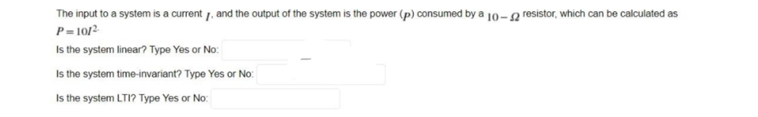 The input to a system is a current 1, and the output of the system is the power (p) consumed by a 10- g resistor, which can be calculated as
P= 10/²-
Is the system linear? Type Yes or No:
Is the system time-invariant? Type Yes or No:
Is the system LTI? Type Yes or No:
