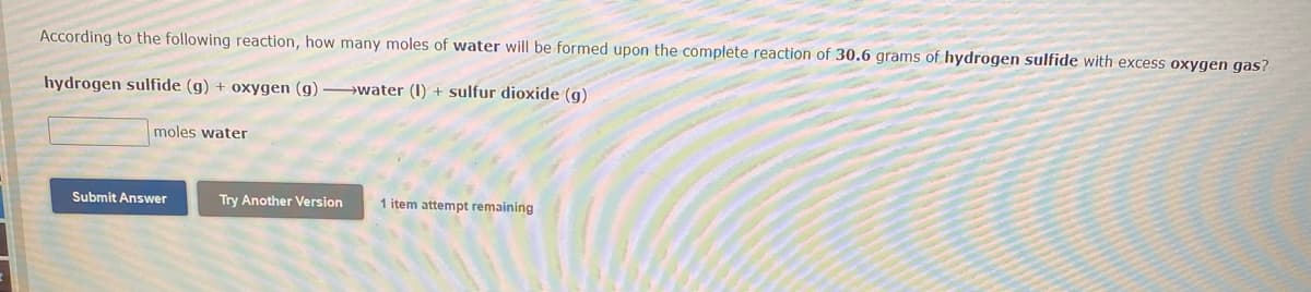 According to the following reaction, how many moles of water will be formed upon the complete reaction of 30.6 grams of hydrogen sulfide with excess oxygen gas?
hydrogen sulfide (g) + oxygen (g)-water (1) + sulfur dioxide (g)
moles water
Submit Answer
Try Another Version
1 item attempt remaining
