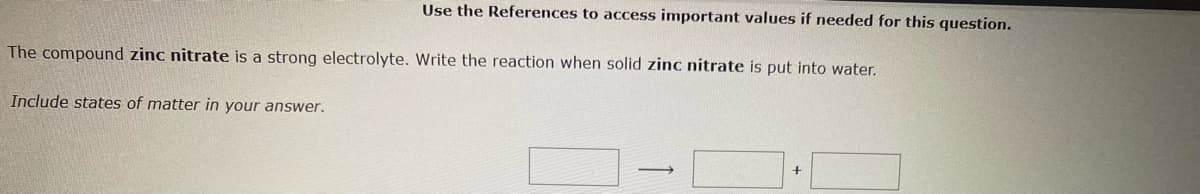 Use the References to access important values if needed for this question.
The compound zinc nitrate is a strong electrolyte. Write the reaction when solid zinc nitrate is put into water.
Include states of matter in your answer.
+