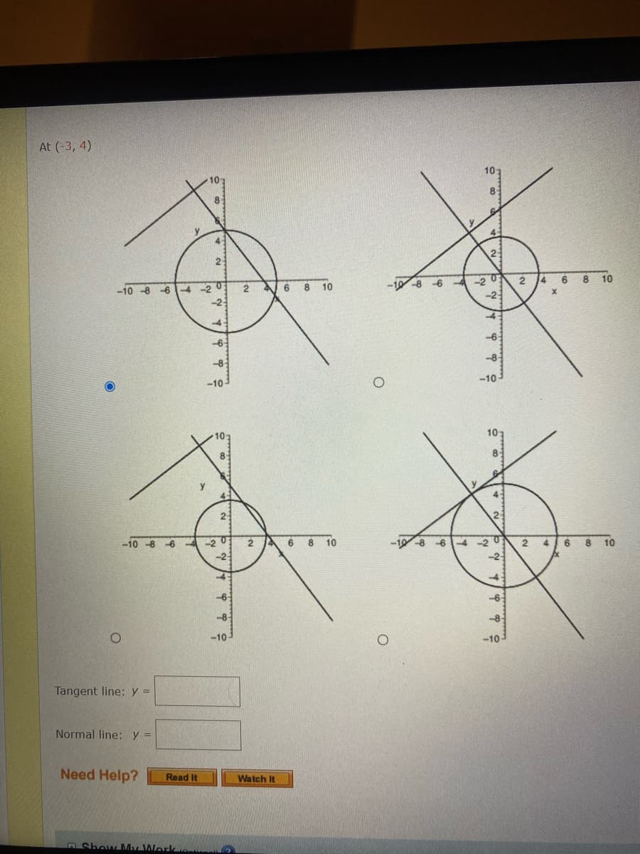 At (3, 4)
10-
101
8-
8
y
y
4
4
2
23
蛋黄
-10 8-6-4-20
A 6
2
-20 2 4 6
8
10
-6
8 10
x
-2-
-2
4
-4
-6-
-6
-8-
-8-
-10-
O
-10-
10:
8
4
2
6-20
4 6 8 10
-2
4
-6
-8-
-10-
Tangent line: y =
Normal line: y =
Need Help? Read It
Show My Workou
1 10
8
4
2
-10-8-6-4-203 2 4
-2-
-6-
-8-
-10-
y
10
Watch It
6
8 10
O
-10-8-6-4
2