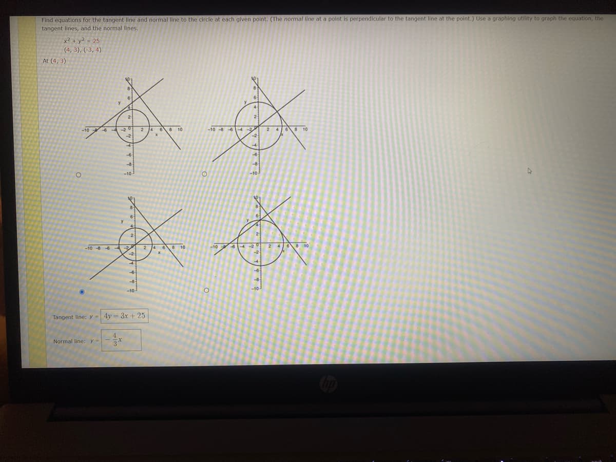 Find equations for the tangent line and normal line to the circle at each given point. (The normal line at a point is perpendicular to the tangent line at the point.) Use a graphing utility to graph the equation, the
tangent lines, and the normal lines.
x2 + y2 = 25
(4,3), (-3, 4)
At (4, 3)
本来
-10-86-4
24 61 8-10
-4-
4
-10
0
0
我
-106-20 2 4 6 8 10
-10
茶
-1086-3
Tangent line:y =
Normal line: y =
24 6 8 10
y = 3x + 25