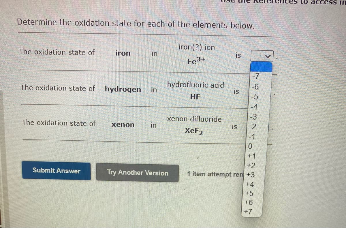 Determine the oxidation state for each of the elements below.
The oxidation state of
The oxidation state of
The oxidation state of
Submit Answer
iron
in
hydrogen in
xenon
in
iron(?) ion
Fe3+
hydrofluoric acid
HF
xenon difluoride
XeF2
Try Another Version
is
IS
is
7654321
-6
-5
-4
-3
-2
-1
0
+1
+2
1 item attempt rem +3
+4
+5
+6
+7
es to access in