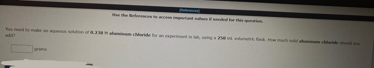 [References]
Use the References to access important values if needed for this question.
You need to make an aqueous solution of 0.238 M aluminum chloride for an experiment in lab, using a 250 mL volumetric flask. How much solid aluminum chloride should you
add?
grams
