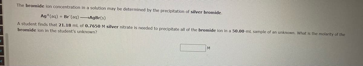 The bromide ion concentration in a solution may be determined by the precipitation of silver bromide.
Ag+(aq) + Br (aq) —AgBr(s)
A student finds that 21.18 mL of 0.7650 M silver nitrate is needed to precipitate all of the bromide ion in a 50.00-mL sample of an unknown. What is the molarity of the
bromide ion in the student's unknown?
M