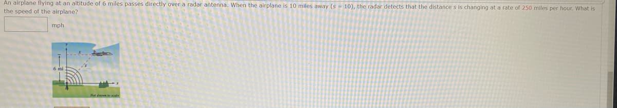 An airplane flying at an altitude of 6 miles passes directly over a radar antenna. When the airplane is 10 miles away (s = 10), the radar detects that the distance s is changing at a rate of 250 miles per hour. What is
the speed of the airplane?
mph
Not down to scale