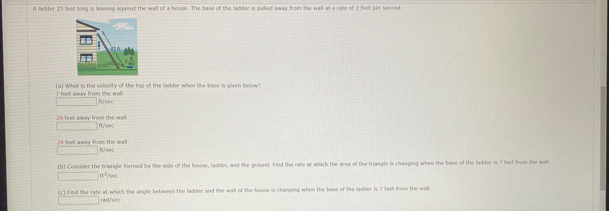 A ladder 25 feet long is leaning against the wall of a house. The base of the ladder is pulled away from the wall at a rate of 2 feet per second.
(a) What is the velocity of the top of the ladder when the base is given below?
7 feet away from the wall
ft/sec
20 feet away from the wall
ft/sec
24 feet away from the wall
ft/sec
(b) Consider the triangle formed by the side of the house, ladder, and the ground. Find the rate at which the area of the triangle is changing when the base of the ladder is 7 feet from the wall.
ft²/sec
(c) Find the rate at which the angle between the ladder and the wall of the house is changing when the base of the ladder is 7 feet from the wall.
rad/sec