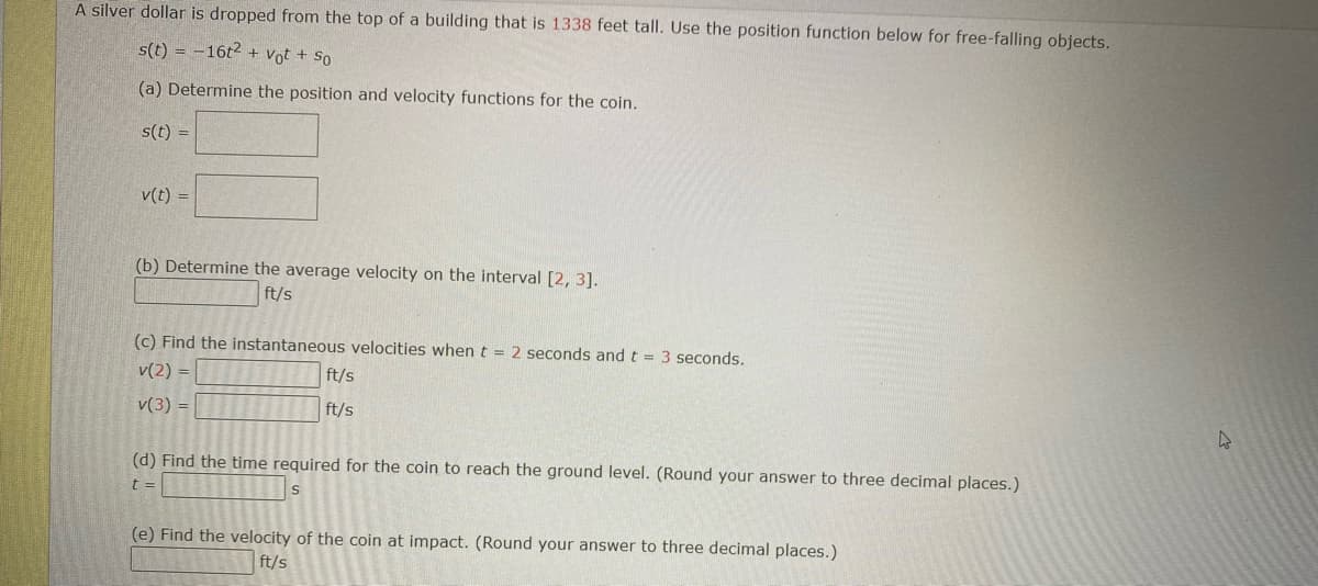 A silver dollar is dropped from the top of a building that is 1338 feet tall. Use the position function below for free-falling objects.
s(t) = -16t2 + Vot + So
(a) Determine the position and velocity functions for the coin.
s(t) =
v(t) =
(b) Determine the average velocity on the interval [2, 3].
ft/s
(c) Find the instantaneous velocities when t = 2 seconds and t = 3 seconds.
v(2) =
ft/s
v(3) =
ft/s
(d) Find the time required for the coin to reach the ground level. (Round your answer to three decimal places.)
t=
S
(e) Find the velocity of the coin at impact. (Round your answer to three decimal places.)
ft/s