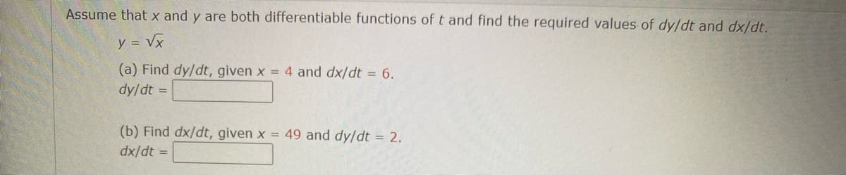 Assume that x and y are both differentiable functions of t and find the required values of dy/dt and dx/dt.
y = √x
(a) Find dy/dt, given x = 4 and dx/dt = 6.
dy/dt =
(b) Find dx/dt, given x = 49 and dy/dt = 2.
dx/dt =