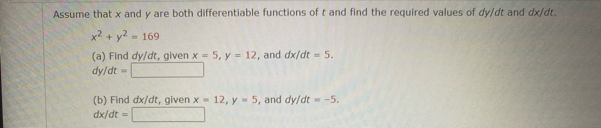 Assume that x and y are both differentiable functions of t and find the required values of dy/dt and dx/dt.
x² + y² = 169
(a) Find dy/dt, given x = 5, y = 12, and dx/dt = 5.
dy/dt =
(b) Find dx/dt, given x = 12, y = 5, and dy/dt = -5.
dx/dt =