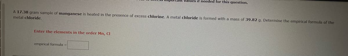 A 17.38 gram sample of manganese is heated in the presence of excess chlorine. A metal chloride is formed with a mass of 39.82 g. Determine the empirical formula of the
metal chloride.
Enter the elements in the order Mn, Cl
Values it needed for this question.
empirical formula