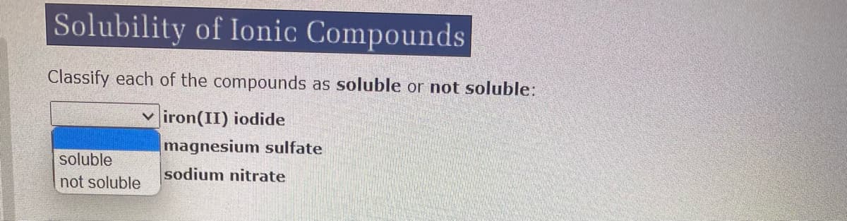 Solubility of Ionic Compounds
Classify each of the compounds as soluble or not soluble:
viron(II) iodide
soluble
not soluble
magnesium sulfate
sodium nitrate