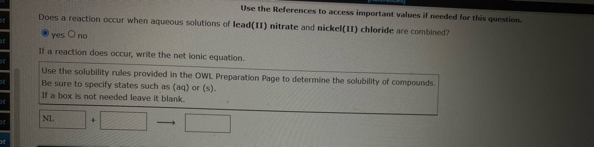 ot
ot
ot
ot
ot
t
ot
Does a reaction occur when aqueous solutions of lead(II) nitrate and nickel(II) chloride are combined?
yes O no
If a reaction does occur, write the net ionic equation.
Use the References to access important values if needed for this question.
Use the solubility rules provided in the OWL Preparation Page to determine the solubility of compounds.
Be sure to specify states such as (aq) or (s).
If a box is not needed leave it blank.
NL
+