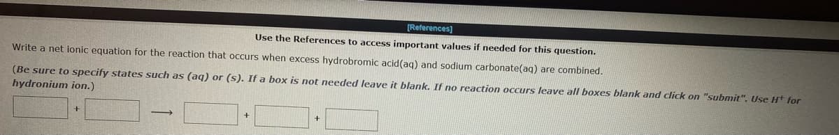 [References]
Use the References to access important values if needed for this question.
Write a net ionic equation for the reaction that occurs when excess hydrobromic acid (aq) and sodium carbonate(aq) are combined.
(Be sure to specify states such as (aq) or (s). If a box is not needed leave it blank. If no reaction occurs leave all boxes blank and click on "submit". Use H+ for
hydronium ion.)
+
