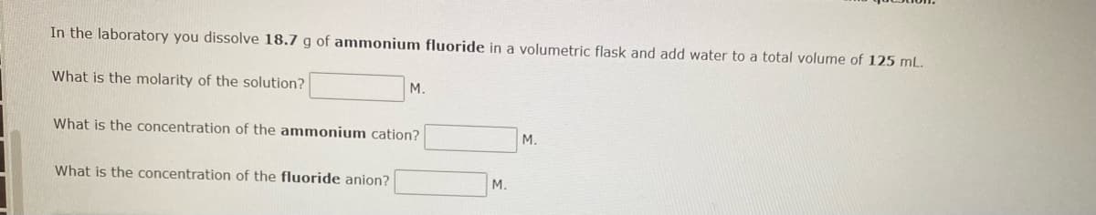 In the laboratory you dissolve 18.7 g of ammonium fluoride in a volumetric flask and add water to a total volume of 125 mL.
What is the molarity of the solution?
M.
What is the concentration of the ammonium cation?
What is the concentration of the fluoride anion?
M.
M.