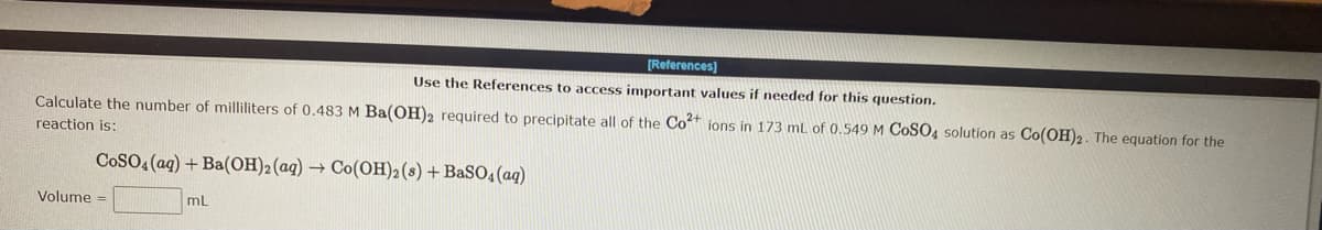 [References]
Use the References to access important values if needed for this question.
Calculate the number of milliliters of 0.483 M Ba(OH)2 required to precipitate all of the Co²+ ions in 173 mL of 0.549 M COSO4 solution as Co(OH)2. The equation for the
reaction is:
CoSO4 (aq) + Ba(OH)2 (aq) → Co(OH)2 (s) + BaSO4 (aq)
Volume =
mL