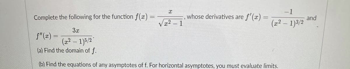 -1
Complete the following for the function f(x) =
x²
whose derivatives are f'(x) =
1
and
(22 – 1)3/2
3x
f"(x) =
(22 – 1)5/2
(a) Find the domain of f.
(b) Find the equations of any asymptotes of f. For horizontal asymptotes, you must evaluate limits.
