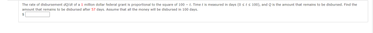 The rate of disbursement dQ/dt of a 1 million dollar federal grant is proportional to the square of 100 – t. Time t is measured in days (0 < t < 100), and Q is the amount that remains to be disbursed. Find the
amount that remains to be disbursed after 57 days. Assume that all the money will be disbursed in 100 days.
$
