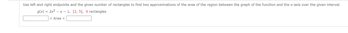 Use left and right endpoints and the given number of rectangles to find two approximations of the area of the region between the graph of the function and the x-axis over the given interval.
g(x) = 2x2 – x – 1, [2, 5], 6 rectangles
< Area <
