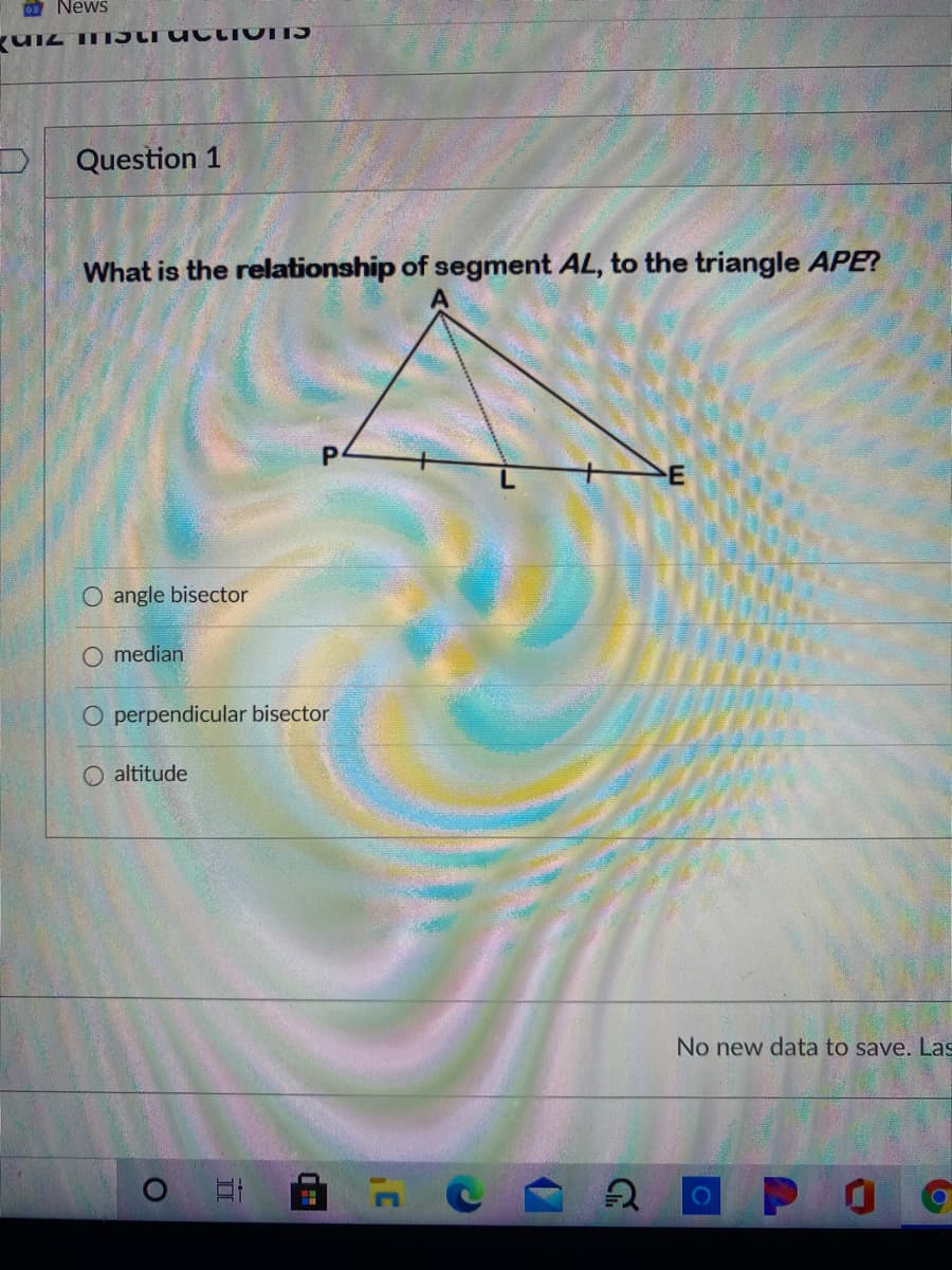 News
Question 1
What is the relationship of segment AL, to the triangle APE?
E
O angle bisector
median
O perpendicular bisector
altitude
No new data to save. Las
01
