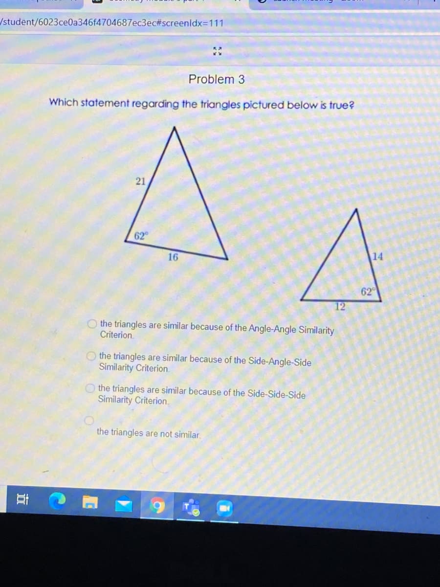/student/6023ce0a346f4704687ec3ec#screenldx=111
Problem 3
Which statement regarding the triangles pictured below is true?
21
62
16
14
62
12
O the triangles are similar because of the Angle-Angle Similarity
Criterion.
O the triangles are similar because of the Side-Angle-Side
Similarity Criterion.
the triangles are similar because of the Side-Side-Side
Similarity Criterion.
the triangles are not similar.
