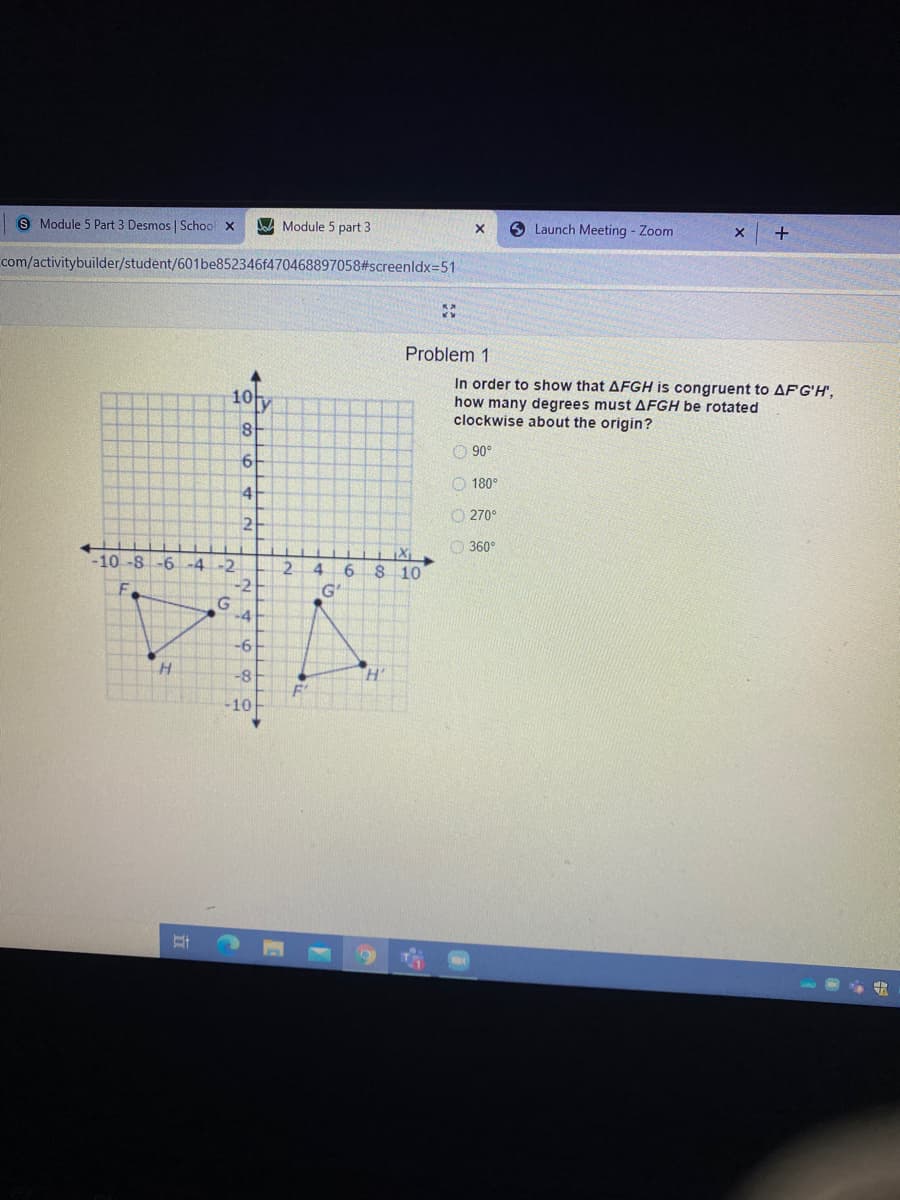 S Module 5 Part 3 Desmos | School X
Module 5 part 3
9 Launch Meeting - Zoom
+
com/activitybuilder/student/601be852346f470468897058#screenldx=51
Problem 1
In order to show that AFGH is congruent to AFG'H',
how many degrees must AFGH be rotated
clockwise about the origin?
10y
O 90°
O 180°
41
O 270°
2
O 360°
-10 -8 -6 -4-2
2.
4
S 10
-2
G'
-4
-6
-8
-10
