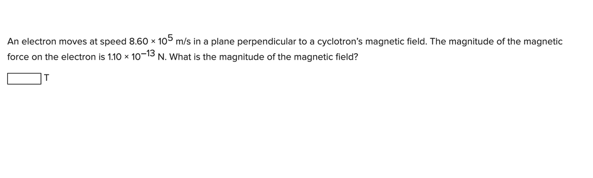 An electron moves at speed 8.60 × 105 m/s in a plane perpendicular to a cyclotron's magnetic field. The magnitude of the magnetic
force on the electron is 1.10 × 10-13 N. What is the magnitude of the magnetic field?
T