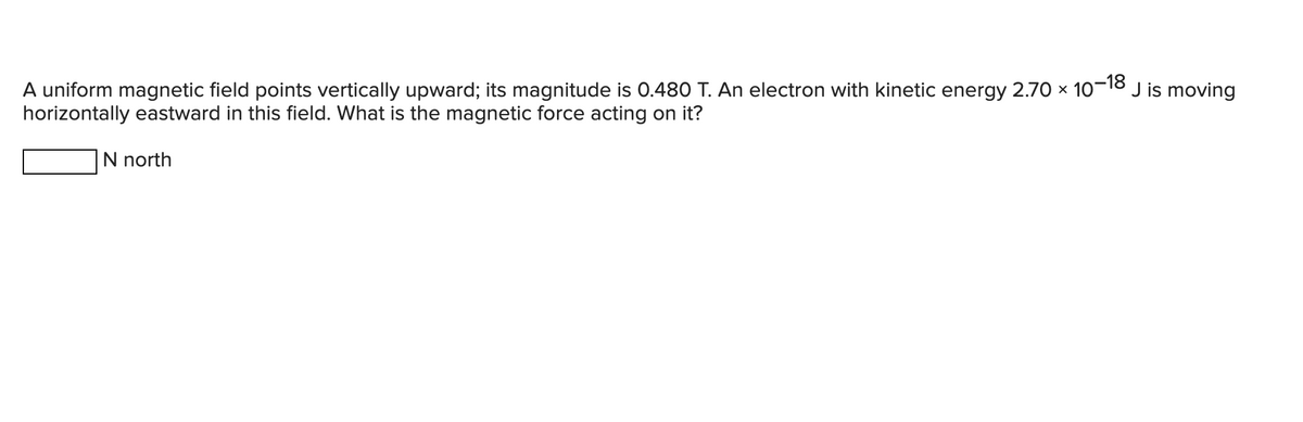 J is moving
A uniform magnetic field points vertically upward; its magnitude is 0.480 T. An electron with kinetic energy 2.70 × 10-¹
-18
horizontally eastward in this field. What is the magnetic force acting on it?
N north