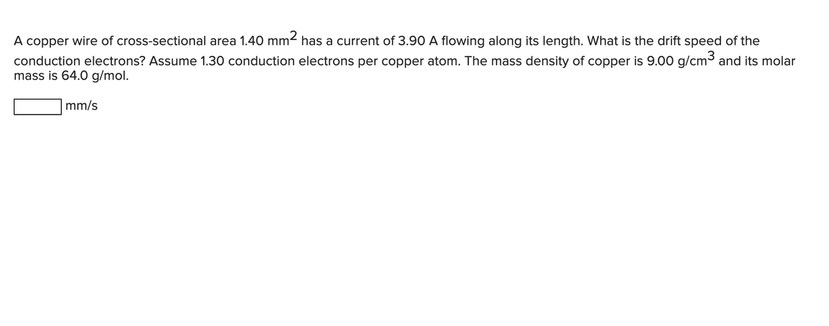 A copper wire of cross-sectional area 1.40 mm² has a current of 3.90 A flowing along its length. What is the drift speed of the
conduction electrons? Assume 1.30 conduction electrons per copper atom. The mass density of copper is 9.00 g/cm³ and its molar
mass is 64.0 g/mol.
mm/s