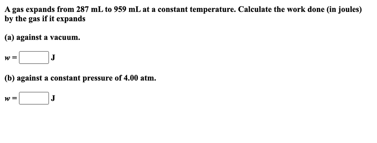 A gas expands from 287 mL to 959 mL at a constant temperature. Calculate the work done (in joules)
by the gas if it expands
(a) against a vacuum.
W =
J
(b) against a constant pressure of 4.00 atm.
W =
J