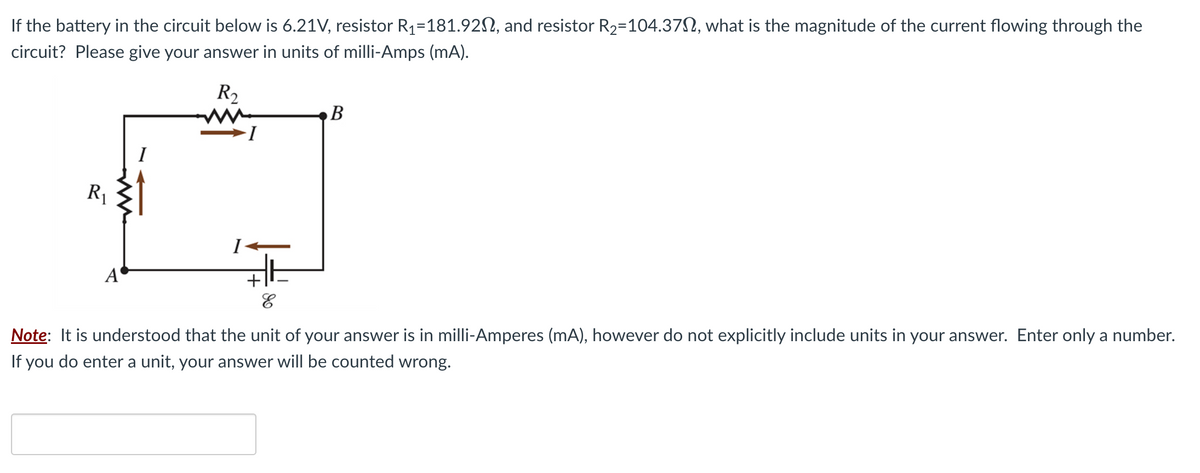 If the battery in the circuit below is 6.21V, resistor R₁=181.920, and resistor R₂=104.37, what is the magnitude of the current flowing through the
circuit? Please give your answer in units of milli-Amps (mA).
R₂
R₁
A
I
B
E
Note: It is understood that the unit of your answer is in milli-Amperes (mA), however do not explicitly include units in your answer. Enter only a number.
If you do enter a unit, your answer will be counted wrong.