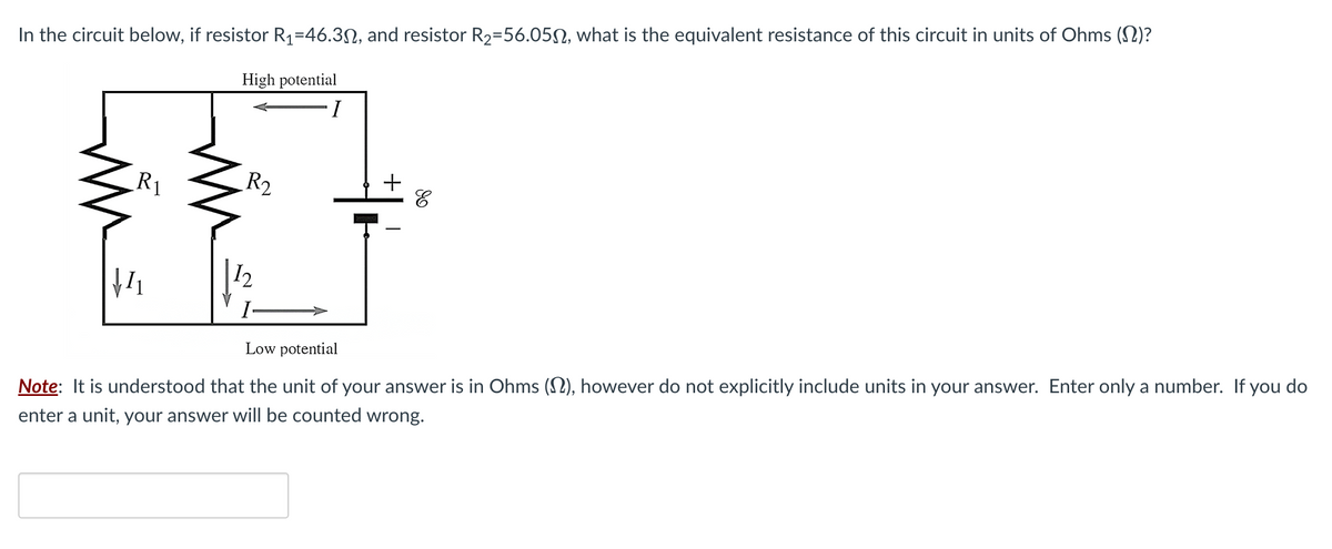In the circuit below, if resistor R₁=46.30, and resistor R₂-56.05, what is the equivalent resistance of this circuit in units of Ohms (N)?
High potential
I
R1
R₂
12
I
+
Low potential
Note: It is understood that the unit of your answer is in Ohms (), however do not explicitly include units in your answer. Enter only a number. If you do
enter a unit, your answer will be counted wrong.
