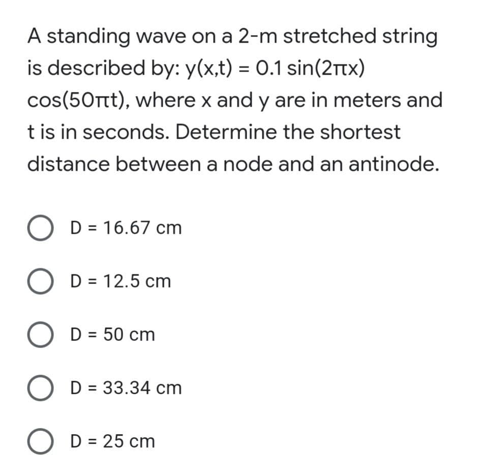 A standing wave on a 2-m stretched string
is described by: y(x,t) = 0.1 sin(2ttx)
cos(50Tt), where x and y are in meters and
t is in seconds. Determine the shortest
distance between a node and an antinode.
D = 16.67 cm
O D = 12.5 cm
D = 50 cm
O D = 33.34 cm
D = 25 cm
