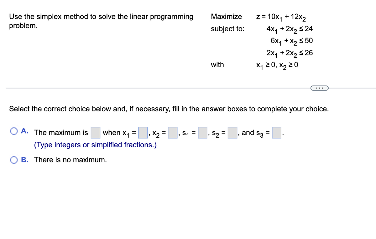 Use the simplex method to solve the linear programming
problem.
A. The maximum is when X₁ =
1
, x₂ =
(Type integers or simplified fractions.)
B. There is no maximum.
‚ S₁ =
Maximize
subject to:
Select the correct choice below and, if necessary, fill in the answer boxes to complete your choice.
"
with
= 10x₁ + 12x₂
S2 =
Z=
4x₁ + 2x₂ ≤24
6x1 + x₂ ≤50
2x₁ + 2x₂ ≤26
X₁ ≥ 0, X₂ ≥ 0
and $3
=