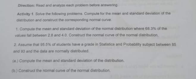 Direction: Read and analyze each problem before answering.
Activity 1. Sove the following problems. Compute for the mean and standard deviation of the
distribution and construct the corresponding normal curve.
1. Compute the mean and standard deviation of the normal distribution where 68.3% of the
values fall between 2.8 and 4.0. Construct the normal curve of the normal distribution.
2 Assume that 95.5% of students have a grade in Statistics and Probability subject between 85
and 93 and the data are normally distributed.
(a.) Compute the mean and standard deviation of the distribution.
(b.) Construct the normal curve of the normal distribution.
