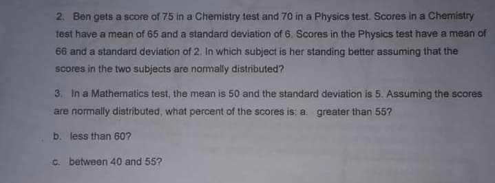 2. Ben gets a score of 75 in a Chemistry test and 70 in a Physics test. Scores in a Chemistry
test have a mean of 65 and a standard deviation of 6. Scores in the Physics test have a mean of
66 and a standard deviation of 2. In which subject is her standing better assuming that the
scores in the two subjects are nomally distributed?
3. In a Mathematics test, the mean is 50 and the standard deviation is 5. Assuming the scores
are normally distributed, what percent of the scores is; a. greater than 55?
b. less than 60?
C. between 40 and 55?

