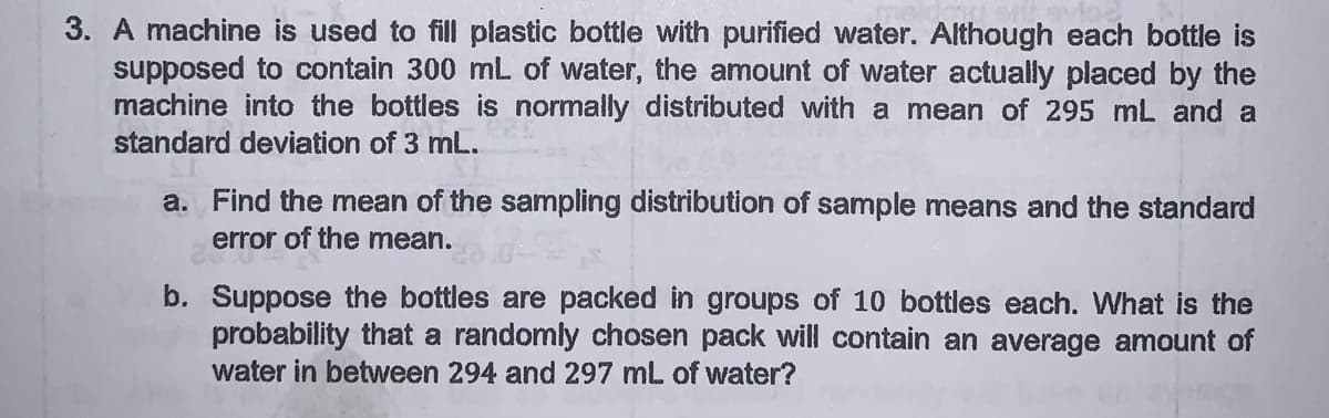 3. A machine is used to fill plastic bottle with purified water. Although each bottle is
supposed to contain 300 mL of water, the amount of water actually placed by the
machine into the bottles is normally distributed with a mean of 295 mL and a
standard deviation of 3 mL.
a. Find the mean of the sampling distribution of sample means and the standard
error of the mean.
b. Suppose the bottles are packed in groups of 10 bottles each. What is the
probability that a randomly chosen pack will contain an average amount of
water in between 294 and 297 mL of water?
