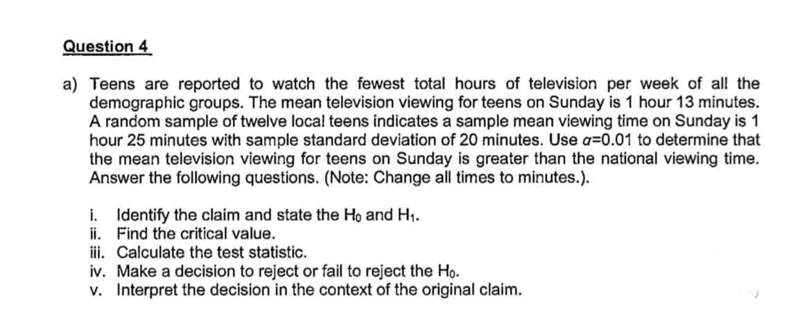 Question 4
a) Teens are reported to watch the fewest total hours of television per week of all the
demographic groups. The mean television viewing for teens on Sunday is 1 hour 13 minutes.
A random sample of twelve local teens indicates a sample mean viewing time on Sunday is 1
hour 25 minutes with sample standard deviation of 20 minutes. Use a=0.01 to determine that
the mean television viewing for teens on Sunday is greater than the national viewing time.
Answer the following questions. (Note: Change all times to minutes.).
i. Identify the claim and state the Ho and H1.
ii. Find the critical value.
iii. Calculate the test statistic.
iv. Make a decision to reject or fail to reject the Ho.
v. Interpret the decision in the context of the original claim.

