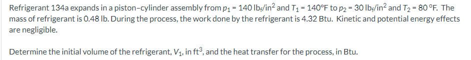 Refrigerant 134a expands in a piston-cylinder assembly from p₁ = 140 lb/in² and T₁ = 140°F to p2 = 30 lb/in² and T₂ = 80 °F. The
mass of refrigerant is 0.48 lb. During the process, the work done by the refrigerant is 4.32 Btu. Kinetic and potential energy effects
are negligible.
Determine the initial volume of the refrigerant, V₁, in ft³, and the heat transfer for the process, in Btu.