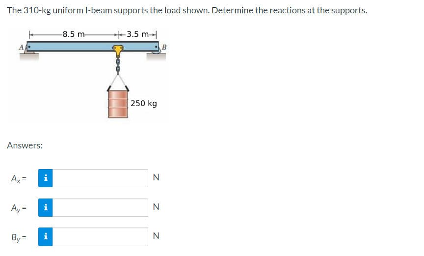 The 310-kg uniform I-beam supports the load shown. Determine the reactions at the supports.
Answers:
Ax=
Ay =
By=
Mi
i
i
-8.5 m-
3.5 m
250 kg
N
N
N
B