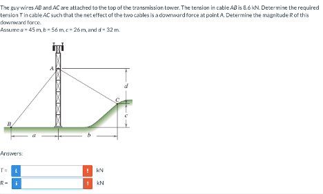 The guy wires AB and AC are attached to the top of the transmission tower. The tension in cable AB is 8.6 kN. Determine the required
tension Tin cable AC such that the net effect of the two cables is a downward force at point A. Determine the magnitude R of this
downward force.
Assume a 45 m, b=56 m,c-26 m, and d = 32 m.
Answers:
T= 1
R-
+
kN
! KN