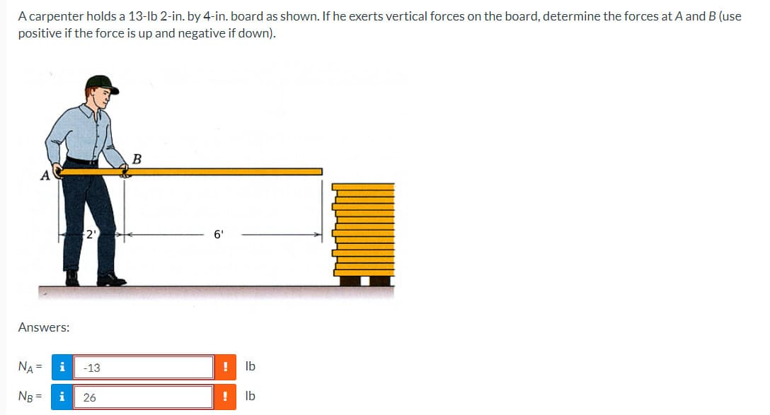 A carpenter holds a 13-lb 2-in. by 4-in. board as shown. If he exerts vertical forces on the board, determine the forces at A and B (use
positive if the force is up and negative if down).
Answers:
NA =
NB =
i
i
-13
26
B
6'
lb
! lb