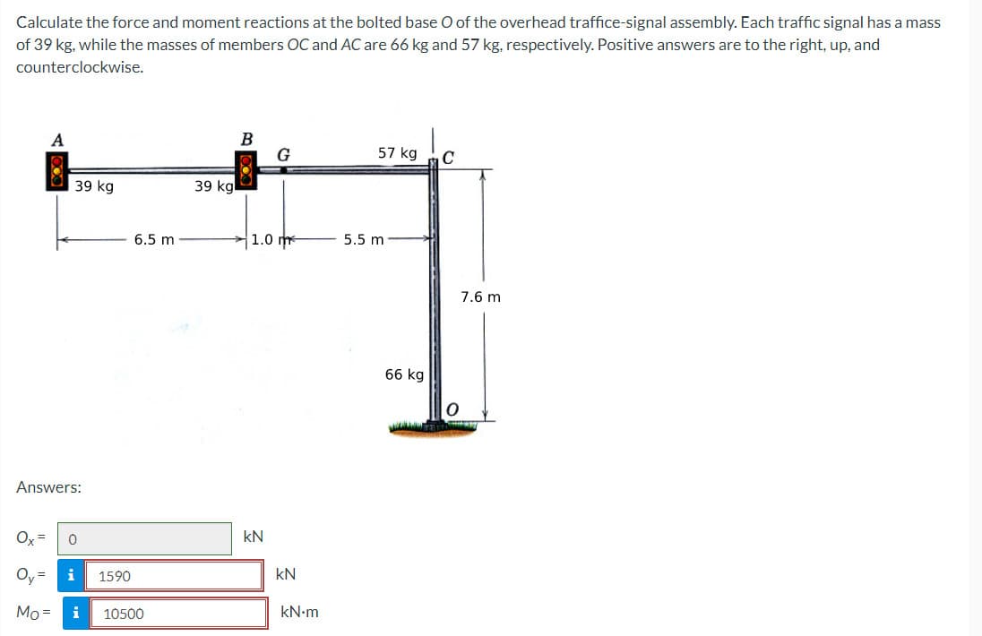 Calculate the force and moment reactions at the bolted base O of the overhead traffice-signal assembly. Each traffic signal has a mass
of 39 kg, while the masses of members OC and AC are 66 kg and 57 kg, respectively. Positive answers are to the right, up, and
counterclockwise.
Ox=
Answers:
=
A
Mo =
39 kg
0
i 1590
6.5 m
i 10500
39 kg
B
G
1.0 m
KN
kN
kN.m
57 kg
5.5 m
66 kg
C
7.6 m