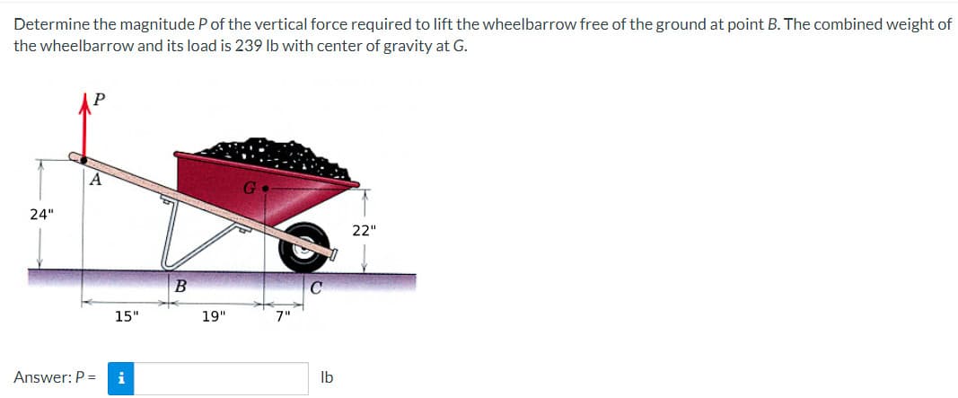 Determine the magnitude P of the vertical force required to lift the wheelbarrow free of the ground at point B. The combined weight of
the wheelbarrow and its load is 239 lb with center of gravity at G.
24"
A
Answer: P =
15"
i
B
19"
lb
22"