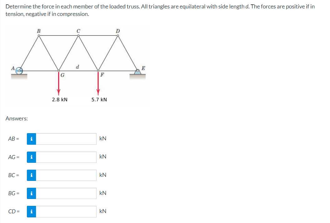 Determine the force in each member of the loaded truss. All triangles are equilateral with side length d. The forces are positive if in
tension, negative if in compression.
Answers:
AB=
AG =
BC=
BG=
CD=
i
i
i
i
i
B
G
2.8 KN
C
d
F
5.7 KN
kN
Ξ Ξ Ξ Ξ Ξ
kN
kN
kN
kN
E