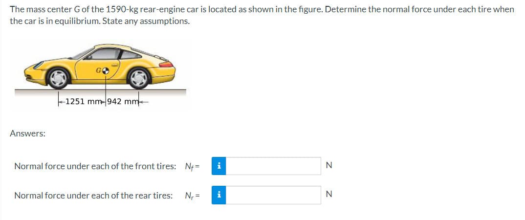 The mass center G of the 1590-kg rear-engine car is located as shown in the figure. Determine the normal force under each tire when
the car is in equilibrium. State any assumptions.
Answers:
-1251 mm-942 mm
Normal force under each of the front tires: Nf=
Normal force under each of the rear tires:
N₁ =
i
i
N
N