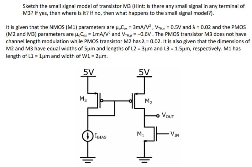 Sketch the small signal model of transistor M3 (Hint: Is there any small signal in any terminal of
M3? If yes, then where is it? If no, then what happens to the small signal model?).
It is given that the NMOS (M1) parameters are H,Cox = 3mA/V² , VTH,n = 0.5V and A = 0.02 and the PMOS
(M2 and M3) parameters are H.Cox = 1mA/V? and VTH,p = -0.6V. The PMOS transistor M3 does not have
channel length modulation while PMOS transistor M2 has 1 = 0.02. It is also given that the dimensions of
M2 and M3 have equal widths of 5µum and lengths of L2 = 3µm and L3 = 1.5µm, respectively. M1 has
length of L1 = 1µm and width of W1 = 2µm.
5V
5V
M3
M2
VOUT
M,
VIN
IBIAS
