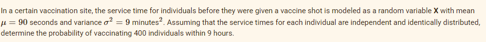 In a certain vaccination site, the service time for individuals before they were given a vaccine shot is modeled as a random variable X with mean
µ = 90 seconds and variance o? = 9 minutes?. Assuming that the service times for each individual are independent and identically distributed,
determine the probability of vaccinating 400 individuals within 9 hours.
