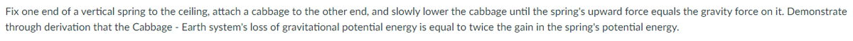 Fix one end of a vertical spring to the ceiling, attach a cabbage to the other end, and slowly lower the cabbage until the spring's upward force equals the gravity force on it. Demonstrate
through derivation that the Cabbage - Earth system's loss of gravitational potential energy is equal to twice the gain in the spring's potential energy.
